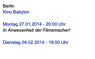 Berlin
Kino Babylon

Montag 27.01.2014 - 20:00 Uhr
In Anwesenheit der Filmemacher!

Dienstag 04.02.2014 - 18:00 Uhr
www.babylonberlin.de

