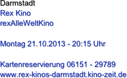 Darmstadt
Rex Kino
rexAlleWeltKino

Montag 21.10.2013 - 20:15 Uhr

Kartenreservierung 06151 - 29789
www.rex-kinos-darmstadt.kino-zeit.de